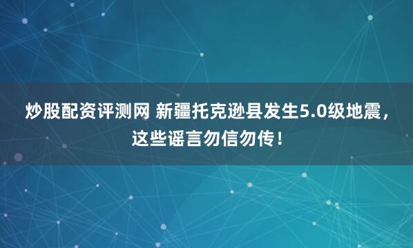 炒股配资评测网 新疆托克逊县发生5.0级地震，这些谣言勿信勿传！