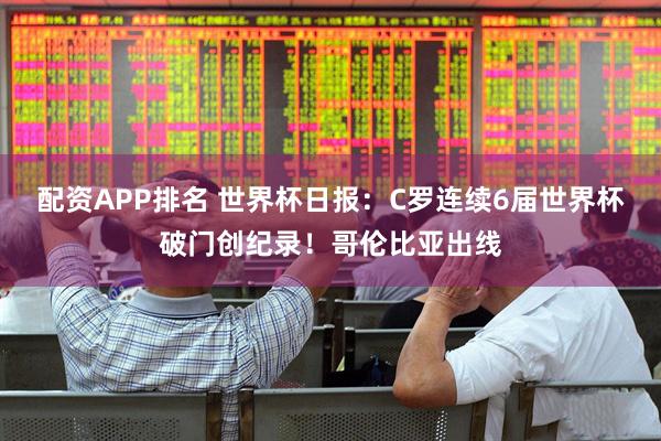 配资APP排名 世界杯日报：C罗连续6届世界杯破门创纪录！哥伦比亚出线