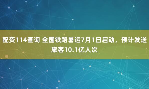 配资114查询 全国铁路暑运7月1日启动，预计发送旅客10.1亿人次