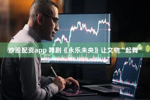 炒股配资app 舞剧《永乐未央》让文物“起舞”