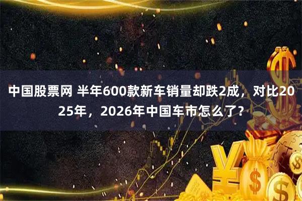中国股票网 半年600款新车销量却跌2成，对比2025年，2026年中国车市怎么了？