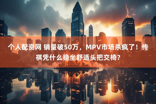 个人配资网 销量破50万，MPV市场杀疯了！传祺凭什么稳坐舒适头把交椅？