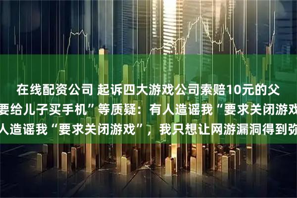 在线配资公司 起诉四大游戏公司索赔10元的父亲遭网暴，回应“为何要给儿子买手机”等质疑：有人造谣我“要求关闭游戏”，我只想让网游漏洞得到弥补