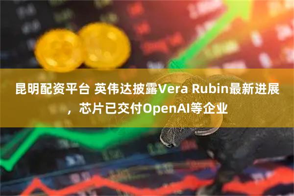昆明配资平台 英伟达披露Vera Rubin最新进展，芯片已交付OpenAI等企业