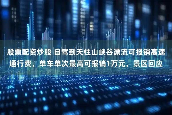 股票配资炒股 自驾到天柱山峡谷漂流可报销高速通行费，单车单次最高可报销1万元，景区回应
