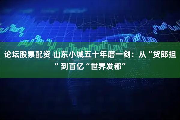 论坛股票配资 山东小城五十年磨一剑：从“货郎担”到百亿“世界发都”
