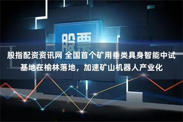 股指配资资讯网 全国首个矿用垂类具身智能中试基地在榆林落地，加速矿山机器人产业化