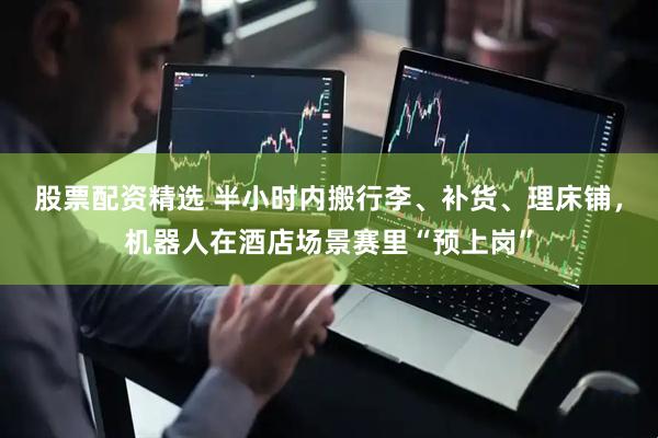 股票配资精选 半小时内搬行李、补货、理床铺，机器人在酒店场景赛里“预上岗”