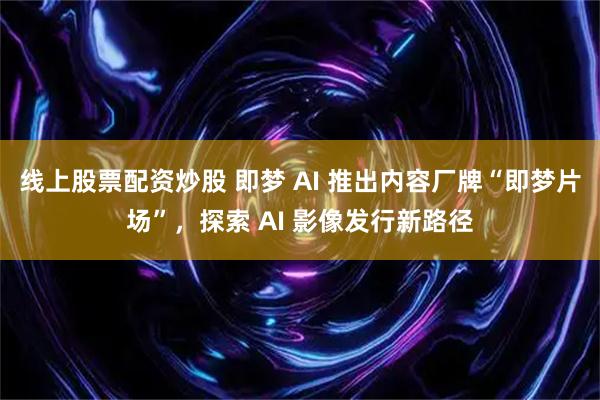 线上股票配资炒股 即梦 AI 推出内容厂牌“即梦片场”，探索 AI 影像发行新路径