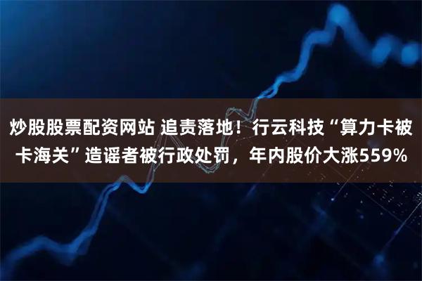 炒股股票配资网站 追责落地！行云科技“算力卡被卡海关”造谣者被行政处罚，年内股价大涨559%