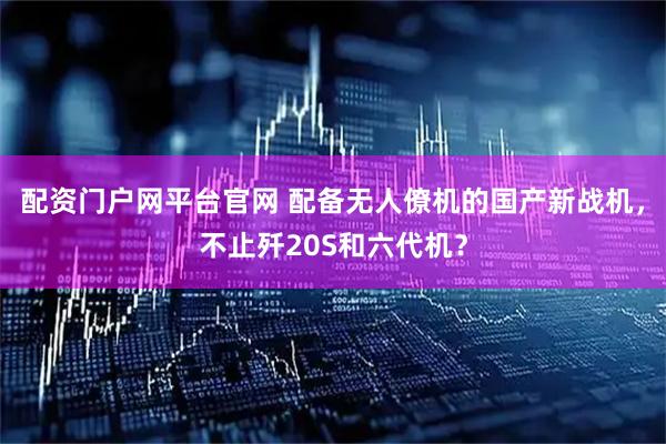 配资门户网平台官网 配备无人僚机的国产新战机，不止歼20S和六代机？